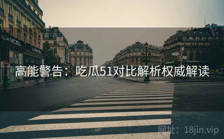 高能警告：吃瓜51对比解析权威解读
