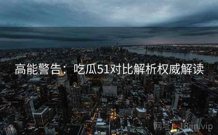 高能警告：吃瓜51对比解析权威解读