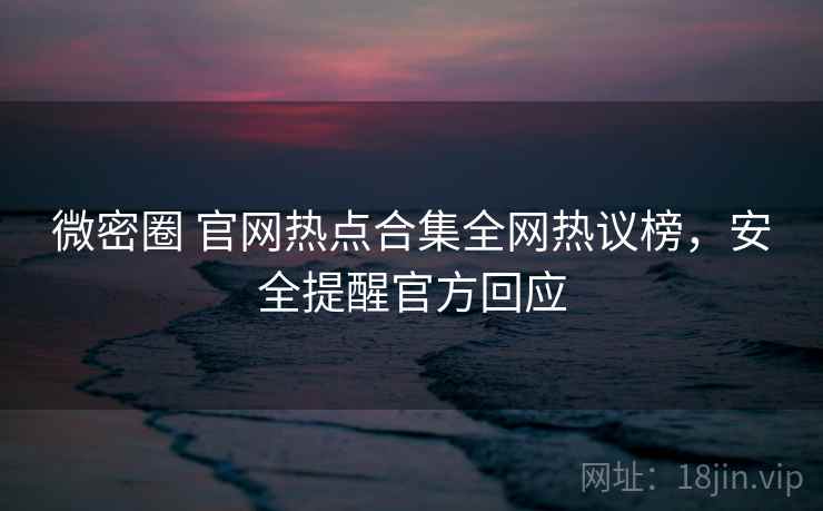 微密圈 官网热点合集全网热议榜，安全提醒官方回应