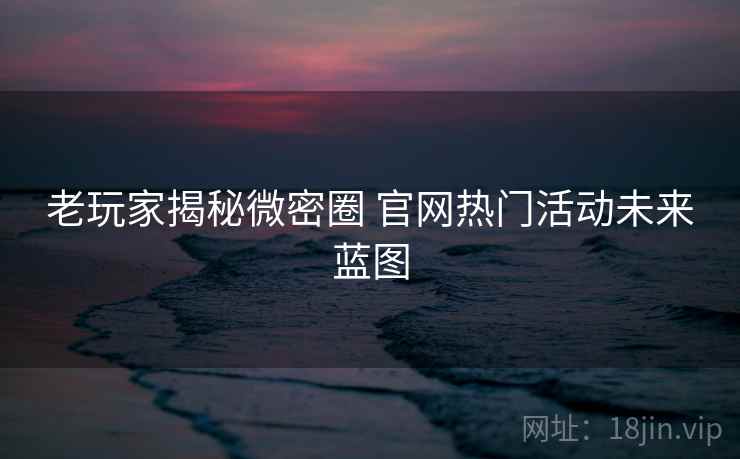 老玩家揭秘微密圈 官网热门活动未来蓝图