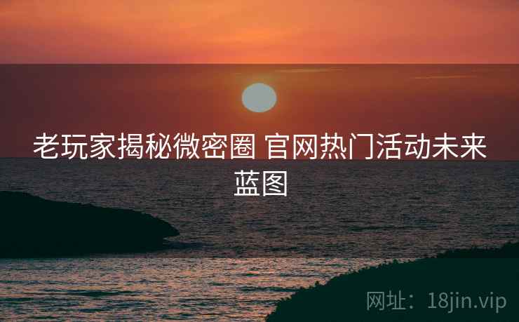 老玩家揭秘微密圈 官网热门活动未来蓝图