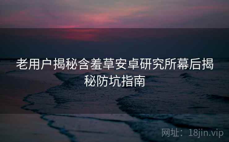 老用户揭秘含羞草安卓研究所幕后揭秘防坑指南