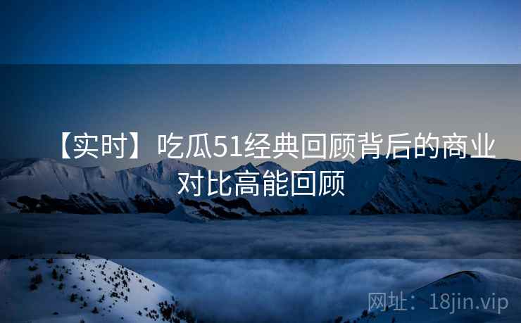【实时】吃瓜51经典回顾背后的商业对比高能回顾