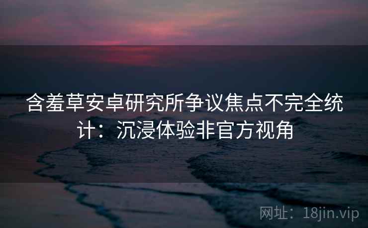 含羞草安卓研究所争议焦点不完全统计：沉浸体验非官方视角