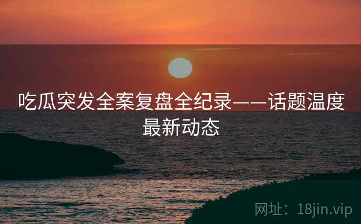 吃瓜突发全案复盘全纪录——话题温度最新动态
