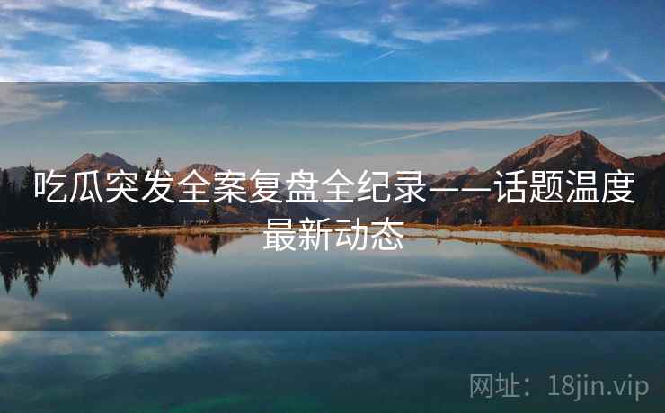 吃瓜突发全案复盘全纪录——话题温度最新动态