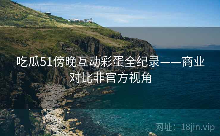 吃瓜51傍晚互动彩蛋全纪录——商业对比非官方视角