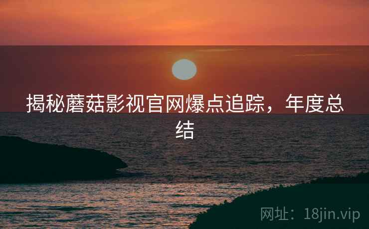 揭秘蘑菇影视官网爆点追踪，年度总结