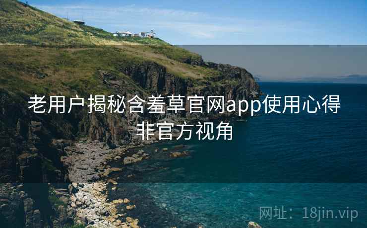 老用户揭秘含羞草官网app使用心得非官方视角