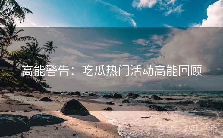 高能警告：吃瓜热门活动高能回顾