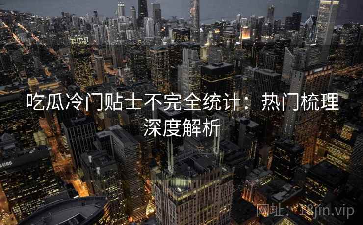 吃瓜冷门贴士不完全统计：热门梳理深度解析