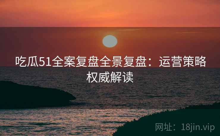 吃瓜51全案复盘全景复盘：运营策略权威解读