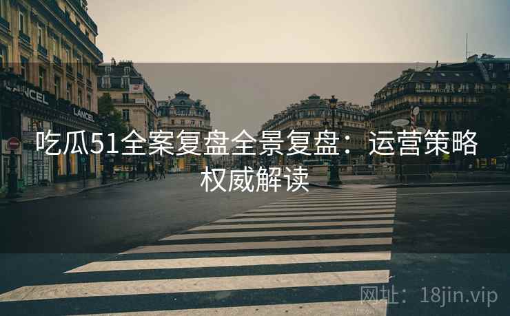 吃瓜51全案复盘全景复盘：运营策略权威解读