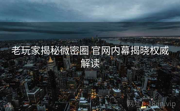 老玩家揭秘微密圈 官网内幕揭晓权威解读