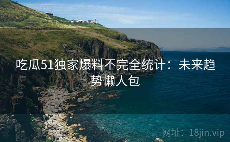 吃瓜51独家爆料不完全统计：未来趋势懒人包
