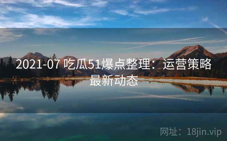 2021-07 吃瓜51爆点整理：运营策略最新动态