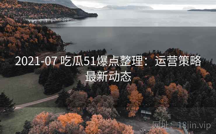 2021-07 吃瓜51爆点整理：运营策略最新动态
