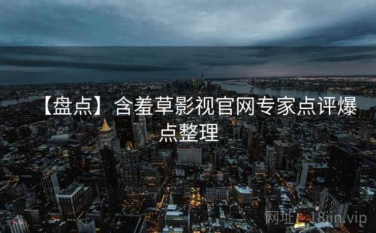 【盘点】含羞草影视官网专家点评爆点整理