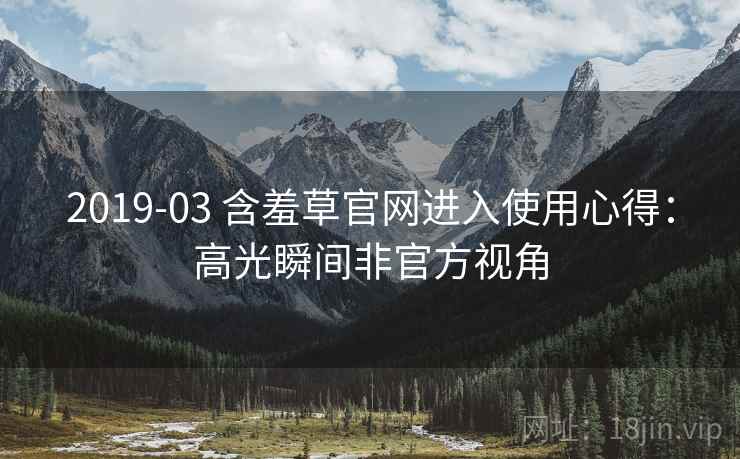 2019-03 含羞草官网进入使用心得：高光瞬间非官方视角