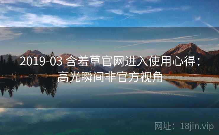 2019-03 含羞草官网进入使用心得：高光瞬间非官方视角