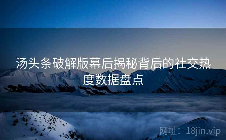 汤头条破解版幕后揭秘背后的社交热度数据盘点