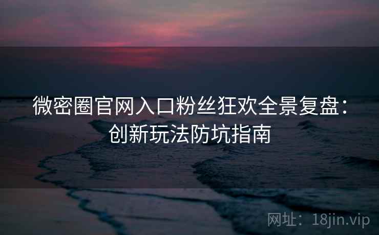 微密圈官网入口粉丝狂欢全景复盘：创新玩法防坑指南