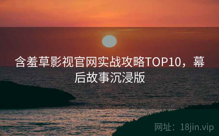 含羞草影视官网实战攻略TOP10，幕后故事沉浸版