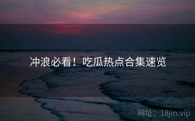 冲浪必看！吃瓜热点合集速览
