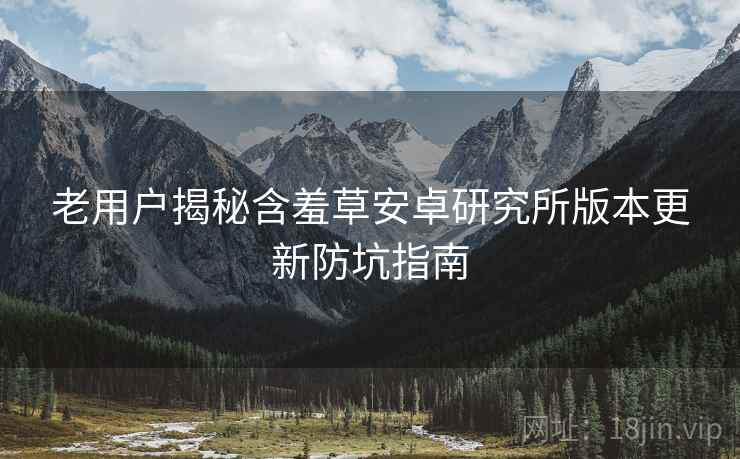 老用户揭秘含羞草安卓研究所版本更新防坑指南