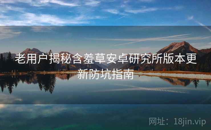 老用户揭秘含羞草安卓研究所版本更新防坑指南
