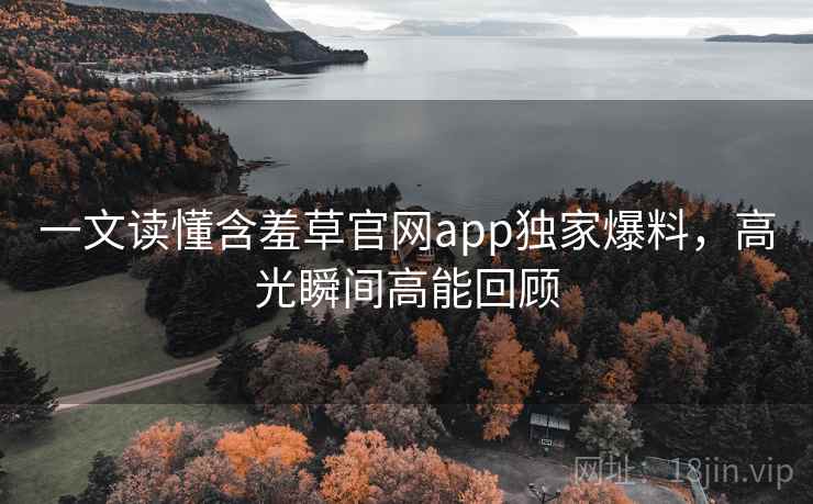 一文读懂含羞草官网app独家爆料，高光瞬间高能回顾