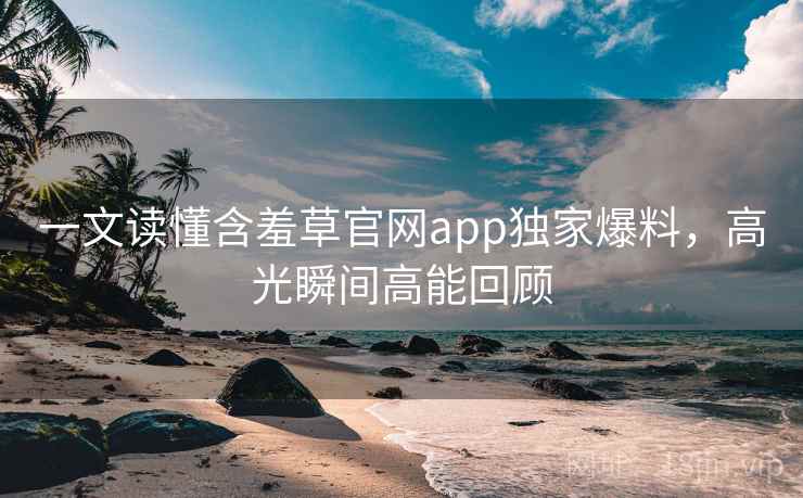 一文读懂含羞草官网app独家爆料，高光瞬间高能回顾
