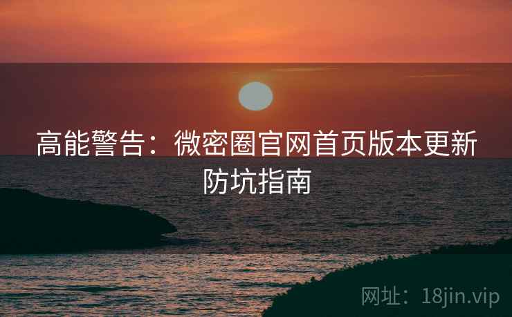 高能警告：微密圈官网首页版本更新防坑指南