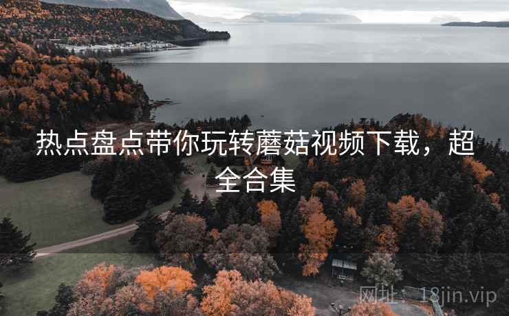 热点盘点带你玩转蘑菇视频下载，超全合集
