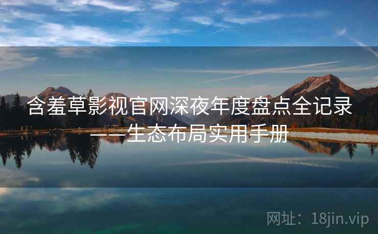 含羞草影视官网深夜年度盘点全记录——生态布局实用手册