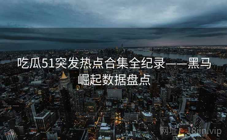 吃瓜51突发热点合集全纪录——黑马崛起数据盘点