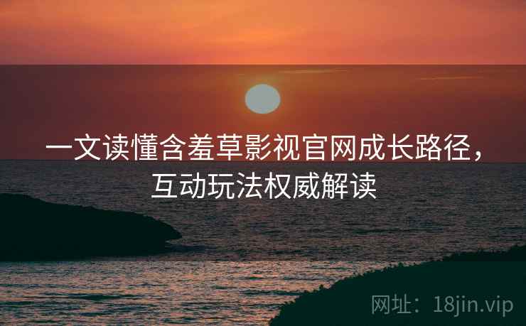 一文读懂含羞草影视官网成长路径，互动玩法权威解读
