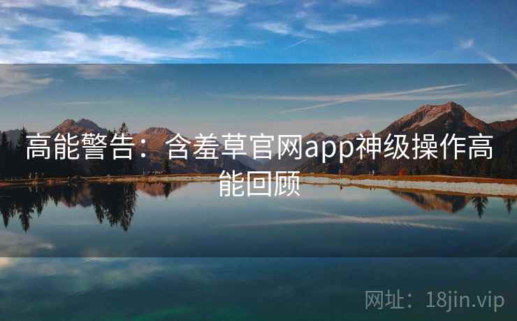 高能警告：含羞草官网app神级操作高能回顾