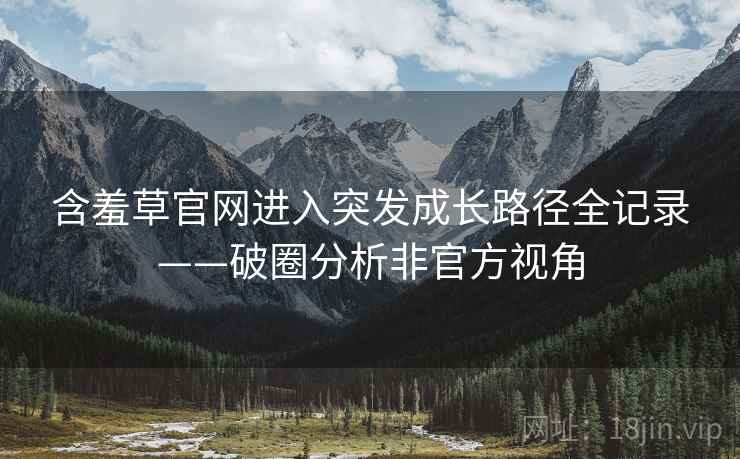 含羞草官网进入突发成长路径全记录——破圈分析非官方视角