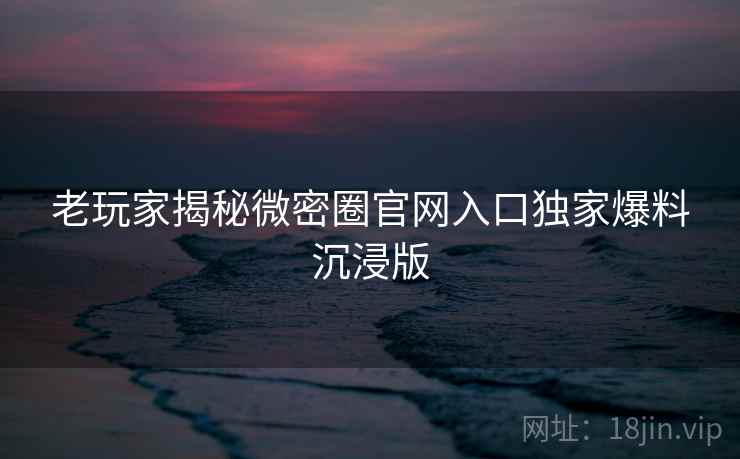 老玩家揭秘微密圈官网入口独家爆料沉浸版