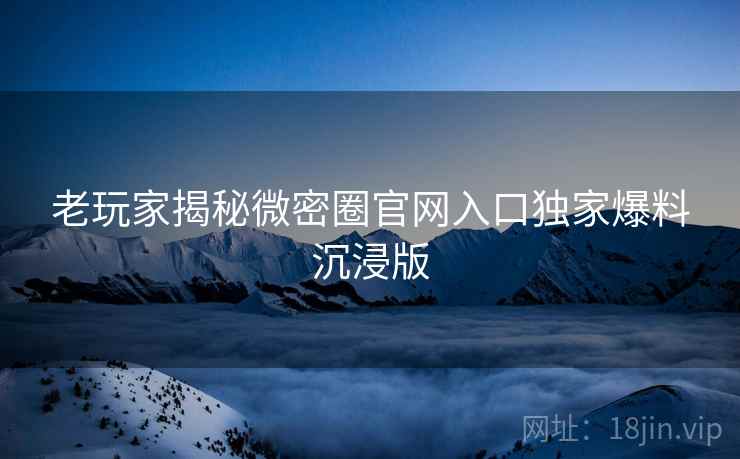 老玩家揭秘微密圈官网入口独家爆料沉浸版