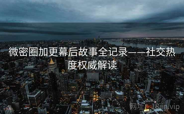 微密圈加更幕后故事全记录——社交热度权威解读
