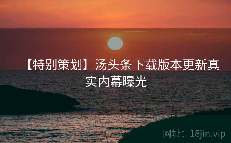 【特别策划】汤头条下载版本更新真实内幕曝光