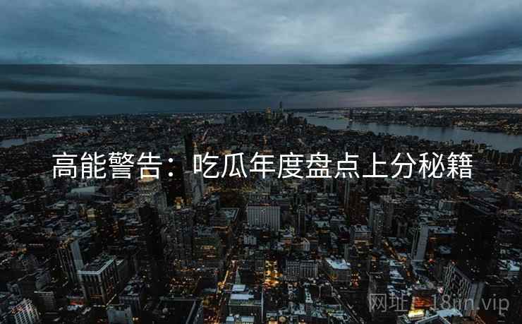 高能警告：吃瓜年度盘点上分秘籍