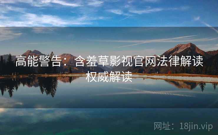高能警告：含羞草影视官网法律解读权威解读